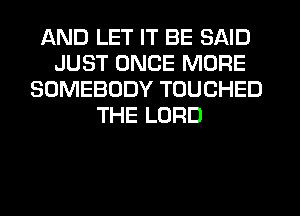AND LET IT BE SAID
JUST ONCE MORE
SOMEBODY TOUCHED
THE LORD