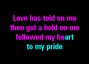 Love has told on me
then got a hold on me

followed my heart
to my pride