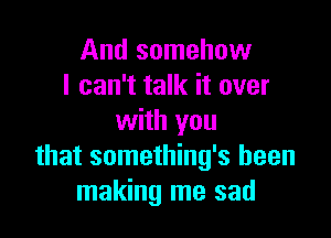 And somehow
I can't talk it over

with you
that something's been
making me sad