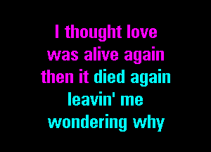 I thought love
was alive again

then it died again
leavin' me
wondering why