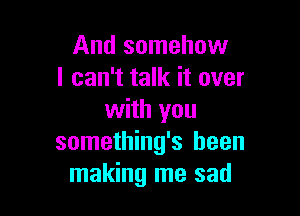 And somehow
I can't talk it over

with you
something's been
making me sad