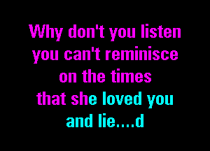 Why don't you listen
you can't reminisce

on the times
that she loved you
and lie....d