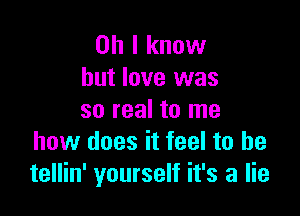 Oh I know
but love was

so real to me
how does it feel to be
tellin' yourself it's a lie