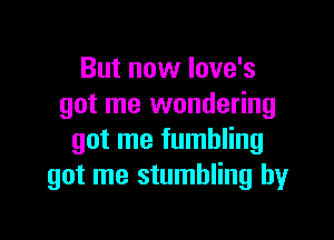 But now Iove's
got me wondering

got me fumbling
got me stumbling by