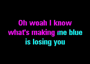 0h woah I know

what's making me blue
is losing you