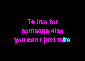 To live for

someone else
you can't iust take
