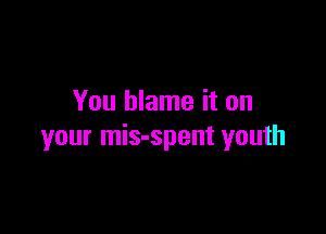 You blame it on

your mis-spent youth