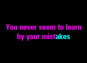 You never seem to learn

by your mistakes