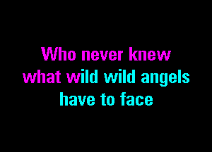 Who never knew

what wild wild angels
have to face