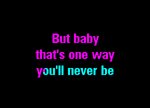 But baby

that's one way
you'll never be