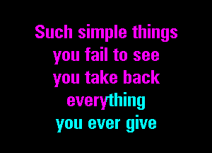 Such simple things
you fail to see

you take back
everything
you ever give