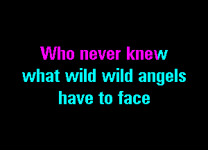 Who never knew

what wild wild angels
have to face