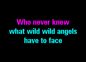 Who never knew

what wild wild angels
have to face