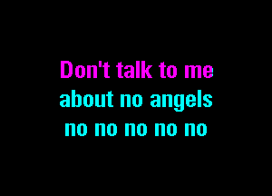 Don't talk to me

about no angels
no no no no no