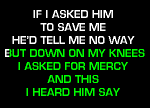 IF I ASKED HIM
TO SAVE ME
HE'D TELL ME NO WAY
BUT DOWN ON MY KNEES
I ASKED FOR MERCY
AND THIS
I HEARD HIM SAY