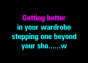 Getting better
in your wardrobe

stepping one beyond
your sho ...... w