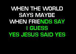 WHEN THE WORLD
SAYS MAYBE
WHEN FRIENDS SAY
I GUESS
YES JESUS SAID YES