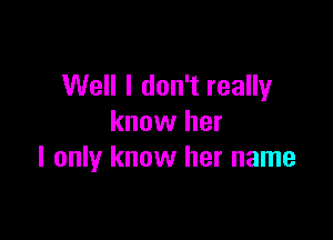 Well I don't really

know her
I only know her name
