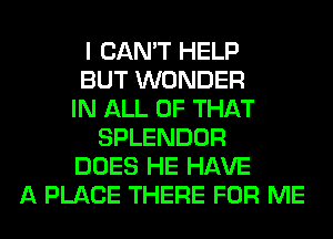 I CAN'T HELP
BUT WONDER
IN ALL OF THAT
SPLENDOR
DOES HE HAVE
A PLACE THERE FOR ME