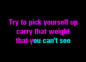 Try to pick yourself up

carry that weight
that you can't see