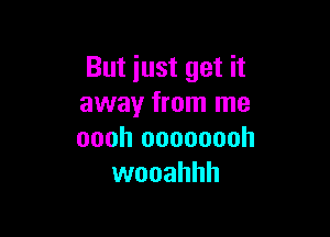 But iust get it
away from me

oooh oooooooh
wooahhh