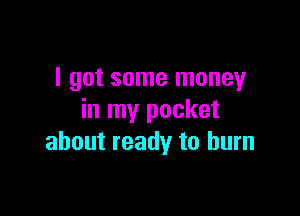I got some money

in my pocket
about ready to burn