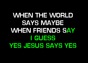 WHEN THE WORLD
SAYS MAYBE
WHEN FRIENDS SAY
I GUESS
YES JESUS SAYS YES