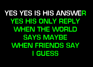 YES YES IS HIS ANSWER
YES HIS ONLY REPLY
WHEN THE WORLD
SAYS MAYBE
WHEN FRIENDS SAY
I GUESS