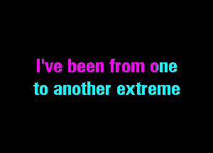 I've been from one

to another extreme