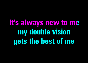 It's always new to me

my double vision
gets the best of me