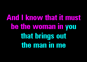 And I know that it must
be the woman in you

that brings out
the man in me