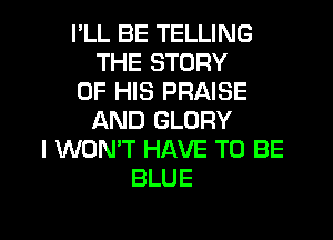 I'LL BE TELLING
THE STORY
OF HIS PRAISE

AND GLORY
I WON'T HAVE TO BE
BLUE