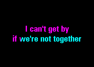 I can't get by

if we're not together