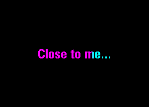 Close to me...
