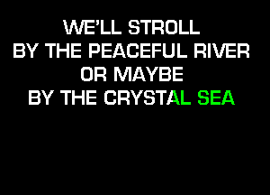 WE'LL STROLL
BY THE PEACEFUL RIVER
0R MAYBE
BY THE CRYSTAL SEA