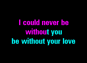 I could never be

without you
be without your love