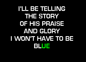 I'LL BE TELLING
THE STORY
OF HIS PRAISE

AND GLORY
I WON'T HAVE TO BE
BLUE