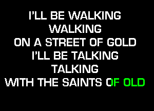 I'LL BE WALKING
WALKING
ON A STREET OF GOLD
I'LL BE TALKING
TALKING
WITH THE SAINTS OF OLD