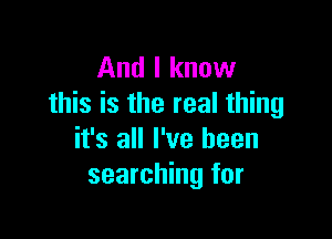 And I know
this is the real thing

it's all I've been
searching for