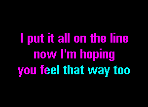 I put it all on the line

now I'm hoping
you feel that way too