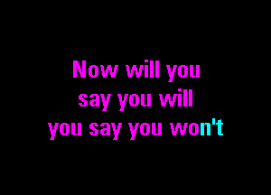 Now will you

say you will
you say you won't