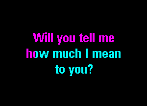 Will you tell me

how much I mean
to you?