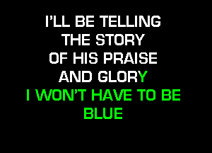 I'LL BE TELLING
THE STORY
OF HIS PRAISE

AND GLORY
I WON'T HAVE TO BE
BLUE