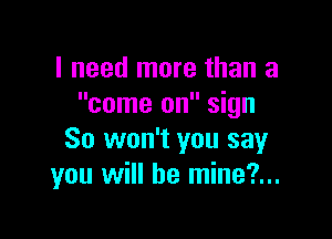 I need more than a
come on sign

So won't you say
you will be mine?...
