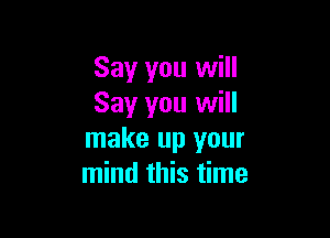 Say you will
Say you will

make up your
mind this time