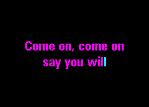 Come on, come on

say you will