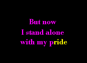 But now
I stand alone

with my pride