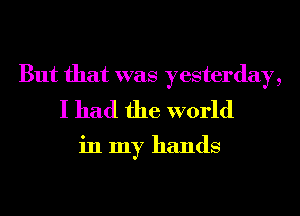 But that was yesterday,
I had the world

in my hands