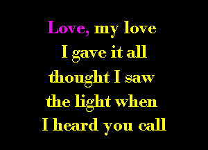 Love, my love
I gave it all
thought I saw
the light when

I heard you call I