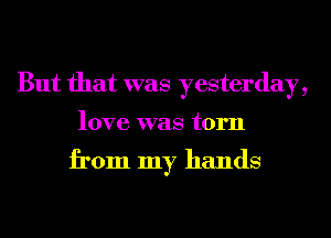 But that was yesterday,
love was torn

from my hands